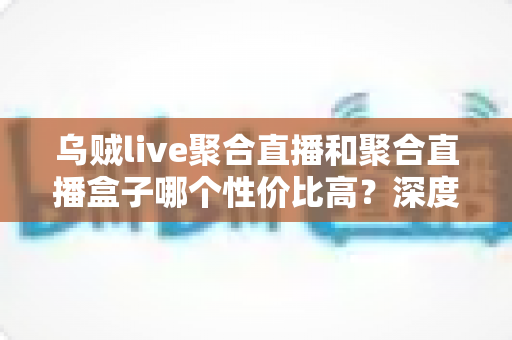 乌贼live聚合直播和聚合直播盒子哪个性价比高？深度对比评测与避坑选购指南一文看懂