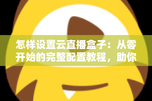 怎样设置云直播盒子：从零开始的完整配置教程，助你轻松开启直播之旅