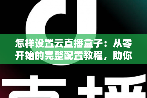 怎样设置云直播盒子：从零开始的完整配置教程，助你轻松开启直播之旅