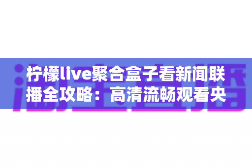柠檬live聚合盒子看新闻联播全攻略：高清流畅观看央视新闻的聚合盒子使用指南与实用技巧
