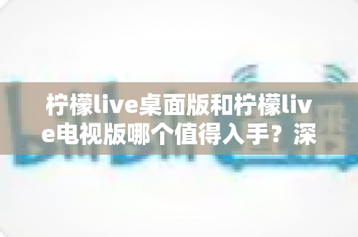 柠檬live桌面版和柠檬live电视版哪个值得入手？深度对比帮你选对版本