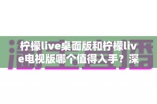柠檬live桌面版和柠檬live电视版哪个值得入手？深度对比帮你选对版本