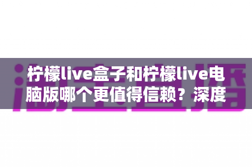 柠檬live盒子和柠檬live电脑版哪个更值得信赖？深度对比分析与安全使用全攻略