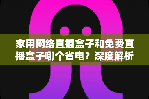 家用网络直播盒子和免费直播盒子哪个省电？深度解析功耗真相与省电选购全攻略