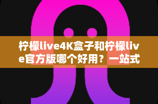 柠檬live4K盒子和柠檬live官方版哪个好用？一站式深度对比评测，帮你找到最适合的家庭观影方案