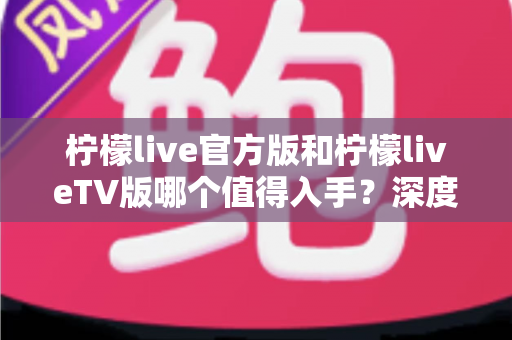 柠檬live官方版和柠檬liveTV版哪个值得入手？深度对比帮你一步选对版本