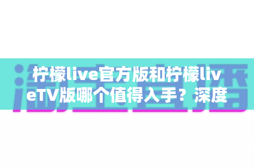 柠檬live官方版和柠檬liveTV版哪个值得入手？深度对比帮你一步选对版本