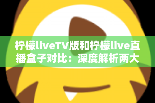 柠檬liveTV版和柠檬live直播盒子对比:深度解析两大版本差异,帮你选出最适合的大屏直播观影方案 柠檬liveTV版和柠檬live直播盒子对比:深度解析两大版本差异,帮你选出最适合的大屏直播观影方案