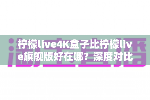 柠檬live4K盒子比柠檬live旗舰版好在哪？深度对比解析与家庭影音升级选购指南