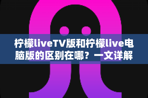 柠檬liveTV版和柠檬live电脑版的区别在哪?一文详解两大版本核心差异,帮你选对版本不踩坑 柠檬liveTV版和柠檬live电脑版的区别在哪?一文详解两大版本核心差异,帮你选对版本不踩坑