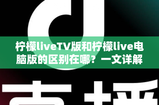 柠檬liveTV版和柠檬live电脑版的区别在哪?一文详解两大版本核心差异,帮你选对版本不踩坑 柠檬liveTV版和柠檬live电脑版的区别在哪?一文详解两大版本核心差异,帮你选对版本不踩坑
