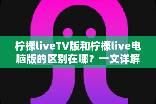 柠檬liveTV版和柠檬live电脑版的区别在哪?一文详解两大版本核心差异,帮你选对版本不踩坑 柠檬liveTV版和柠檬live电脑版的区别在哪?一文详解两大版本核心差异,帮你选对版本不踩坑