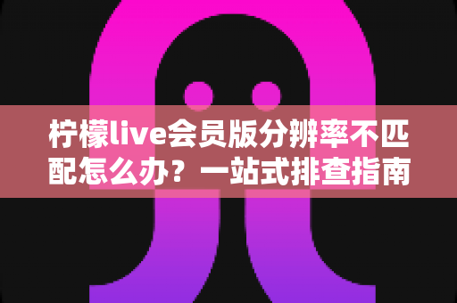 柠檬live会员版分辨率不匹配怎么办?一站式排查指南与实用解决方案全解析 柠檬live会员版分辨率不匹配怎么办?一站式排查指南与实用解决方案全解析
