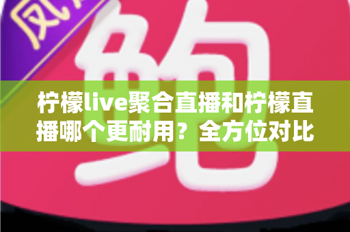 柠檬live聚合直播和柠檬直播哪个更耐用？全方位对比解析与实用选购指南