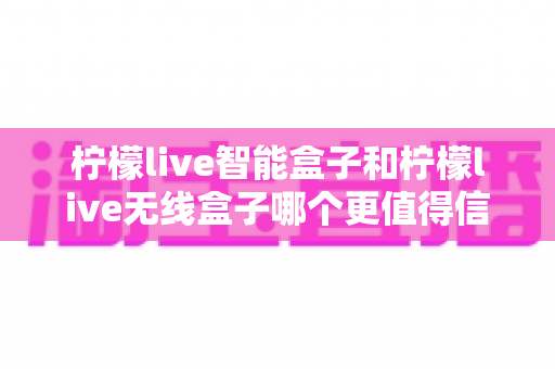 柠檬live智能盒子和柠檬live无线盒子哪个更值得信赖？深度对比评测助你避坑选对款