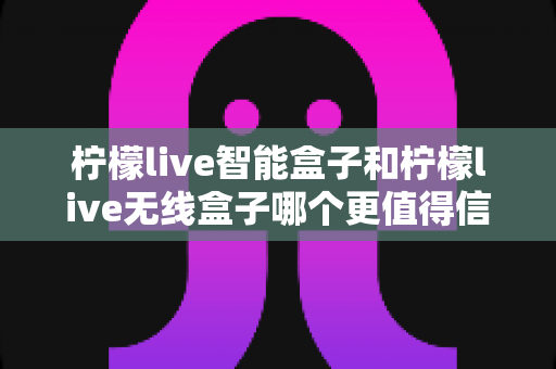 柠檬live智能盒子和柠檬live无线盒子哪个更值得信赖？深度对比评测助你避坑选对款
