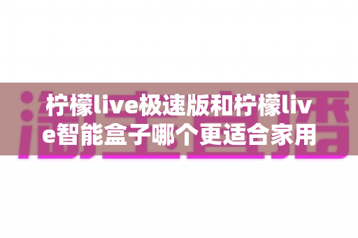 柠檬live极速版和柠檬live智能盒子哪个更适合家用?全方位对比评测助您轻松选购 柠檬live极速版和柠檬live智能盒子哪个更适合家用?全方位对比评测助您轻松选购