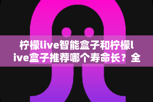 柠檬live智能盒子和柠檬live盒子推荐哪个寿命长?全面解析帮你做出明智选择 柠檬live智能盒子和柠檬live盒子推荐哪个寿命长?全面解析帮你做出明智选择
