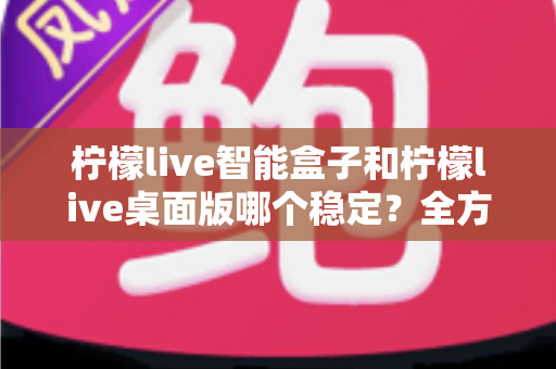 柠檬live智能盒子和柠檬live桌面版哪个稳定？全方位对比评测与实用选购指南