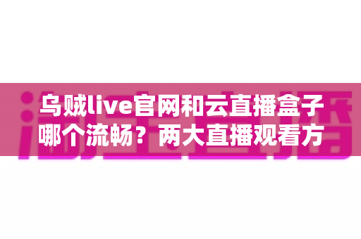 乌贼live官网和云直播盒子哪个流畅？两大直播观看方式深度对比与选购指南