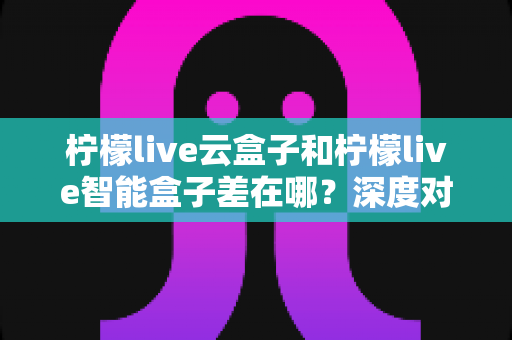 柠檬live云盒子和柠檬live智能盒子差在哪？深度对比分析与选购全指南