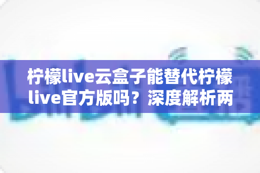 柠檬live云盒子能替代柠檬live官方版吗？深度解析两者差异与选择指南