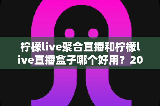 柠檬live聚合直播和柠檬live直播盒子哪个好用?2024超全对比评测,看完秒懂选哪款! 柠檬live聚合直播和柠檬live直播盒子哪个好用?2024超全对比评测,看完秒懂选哪款!