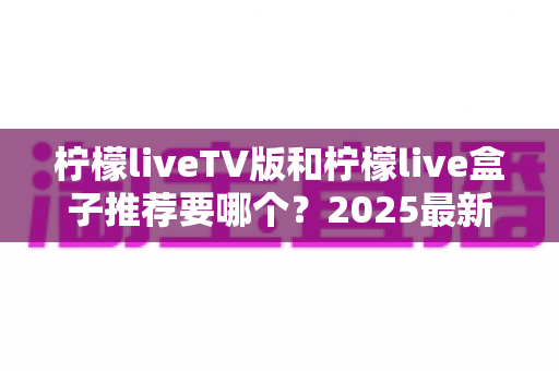 柠檬liveTV版和柠檬live盒子推荐要哪个?2025最新选购指南与深度对比全解析 柠檬liveTV版和柠檬live盒子推荐要哪个?2025最新选购指南与深度对比全解析