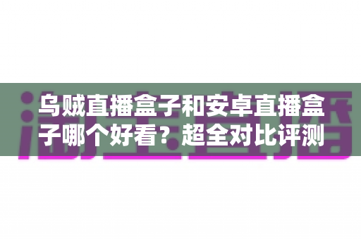乌贼直播盒子和安卓直播盒子哪个好看?超全对比评测一次讲透,看完再买不踩坑 乌贼直播盒子和安卓直播盒子哪个好看?超全对比评测一次讲透,看完再买不踩坑