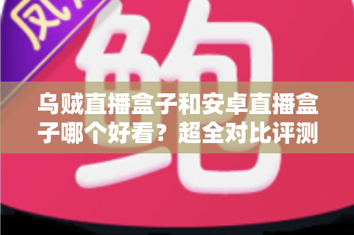 乌贼直播盒子和安卓直播盒子哪个好看?超全对比评测一次讲透,看完再买不踩坑 乌贼直播盒子和安卓直播盒子哪个好看?超全对比评测一次讲透,看完再买不踩坑