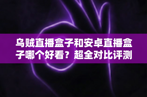 乌贼直播盒子和安卓直播盒子哪个好看？超全对比评测一次讲透，看完再买不踩坑