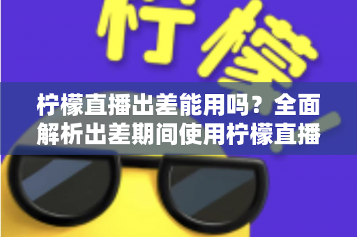 柠檬直播出差能用吗?全面解析出差期间使用柠檬直播的可行性、注意事项与实用技巧 柠檬直播出差能用吗?全面解析出差期间使用柠檬直播的可行性、注意事项与实用技巧