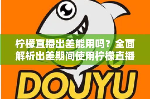柠檬直播出差能用吗?全面解析出差期间使用柠檬直播的可行性、注意事项与实用技巧 柠檬直播出差能用吗?全面解析出差期间使用柠檬直播的可行性、注意事项与实用技巧