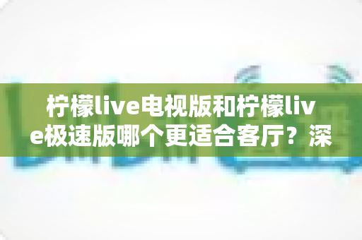柠檬live电视版和柠檬live极速版哪个更适合客厅?深度对比帮你选出客厅观影的最佳拍档 柠檬live电视版和柠檬live极速版哪个更适合客厅?深度对比帮你选出客厅观影的最佳拍档