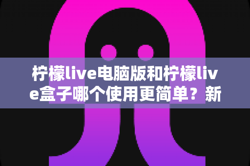 柠檬live电脑版和柠檬live盒子哪个使用更简单？新手必看的全维度对比与选择指南