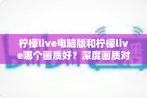 柠檬live电脑版和柠檬live哪个画质好？深度画质对比全解析帮你选出最佳观看方案