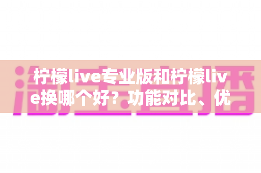 柠檬live专业版和柠檬live换哪个好？功能对比、优缺点分析与实用选择指南