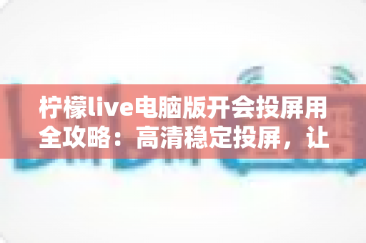 柠檬live电脑版开会投屏用全攻略:高清稳定投屏,让每场会议都高效顺畅 柠檬live电脑版开会投屏用全攻略:高清稳定投屏,让每场会议都高效顺畅
