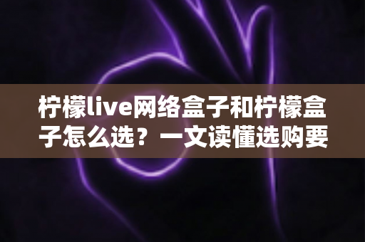 柠檬live网络盒子和柠檬盒子怎么选?一文读懂选购要点与使用体验 柠檬live网络盒子和柠檬盒子怎么选?一文读懂选购要点与使用体验
