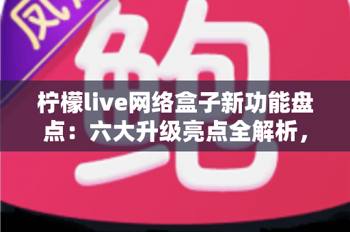 柠檬live网络盒子新功能盘点：六大升级亮点全解析，解锁智慧大屏观影新体验