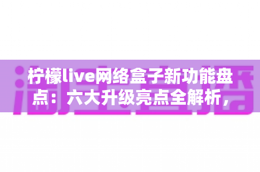 柠檬live网络盒子新功能盘点：六大升级亮点全解析，解锁智慧大屏观影新体验
