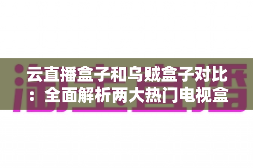 云直播盒子和乌贼盒子对比：全面解析两大热门电视盒子的差异与选购指南