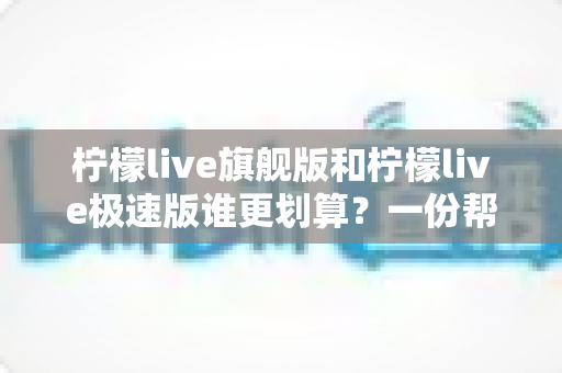 柠檬live旗舰版和柠檬live极速版谁更划算？一份帮你省钱又省心的深度对比指南