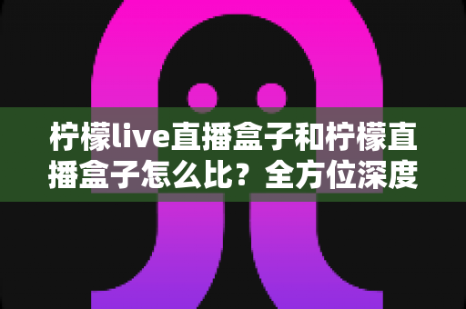柠檬live直播盒子和柠檬直播盒子怎么比？全方位深度对比帮你选出更适合的直播神器