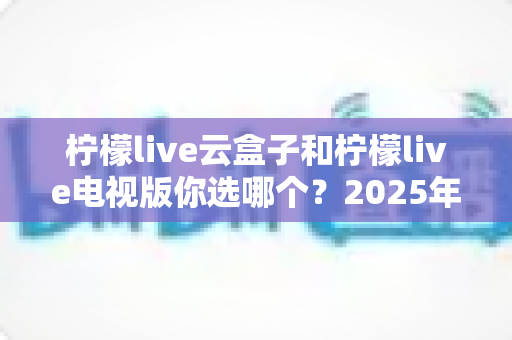 柠檬live云盒子和柠檬live电视版你选哪个?2025年最全对比选购指南帮你轻松做决定 柠檬live云盒子和柠檬live电视版你选哪个?2025年最全对比选购指南帮你轻松做决定