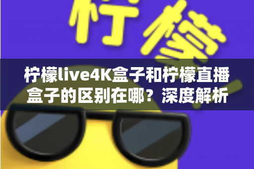柠檬live4K盒子和柠檬直播盒子的区别在哪?深度解析帮你选对不踩坑 柠檬live4K盒子和柠檬直播盒子的区别在哪?深度解析帮你选对不踩坑