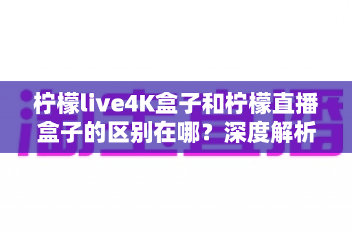 柠檬live4K盒子和柠檬直播盒子的区别在哪?深度解析帮你选对不踩坑 柠檬live4K盒子和柠檬直播盒子的区别在哪?深度解析帮你选对不踩坑