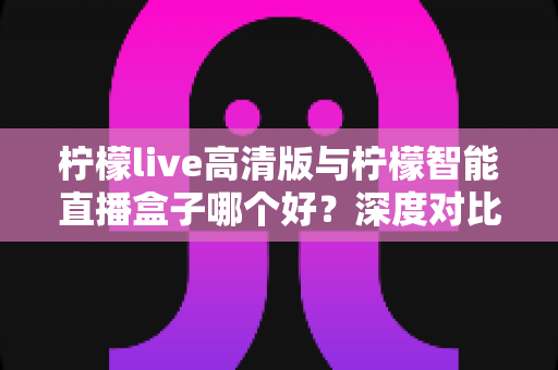 柠檬live高清版与柠檬智能直播盒子哪个好？深度对比帮你找到最适合的观影方案