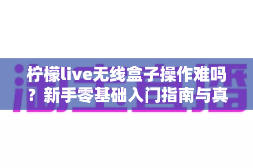 柠檬live无线盒子操作难吗?新手零基础入门指南与真实体验全解析 柠檬live无线盒子操作难吗?新手零基础入门指南与真实体验全解析