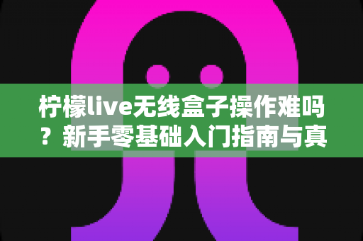 柠檬live无线盒子操作难吗?新手零基础入门指南与真实体验全解析 柠檬live无线盒子操作难吗?新手零基础入门指南与真实体验全解析